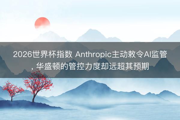2026世界杯指数 Anthropic主动敕令AI监管, 华盛顿的管控力度却远超其预期