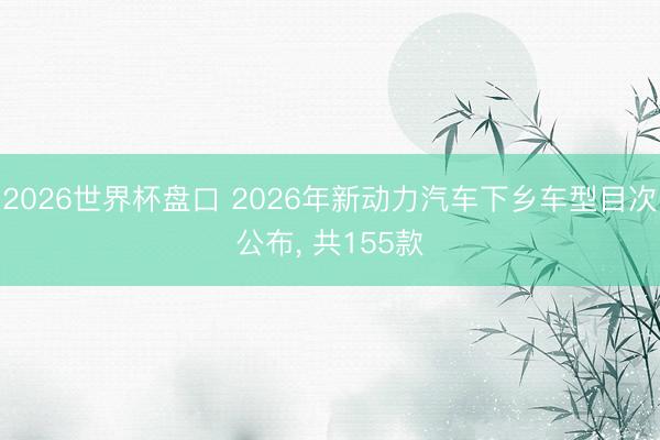 2026世界杯盘口 2026年新动力汽车下乡车型目次公布， 共155款