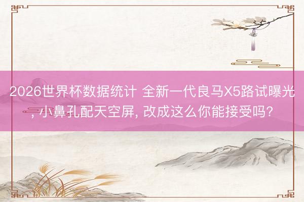 2026世界杯数据统计 全新一代良马X5路试曝光, 小鼻孔配天空屏, 改成这么你能接受吗?