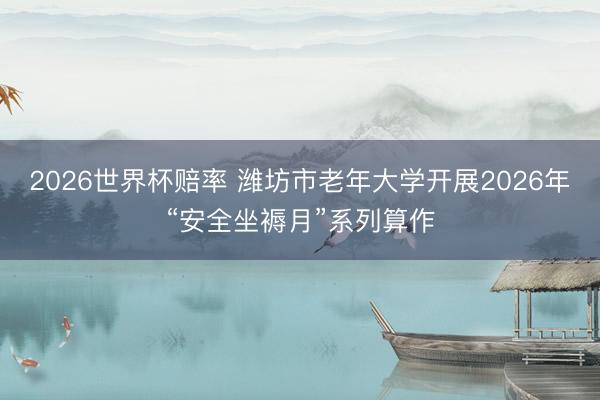 2026世界杯赔率 潍坊市老年大学开展2026年“安全坐褥月”系列算作