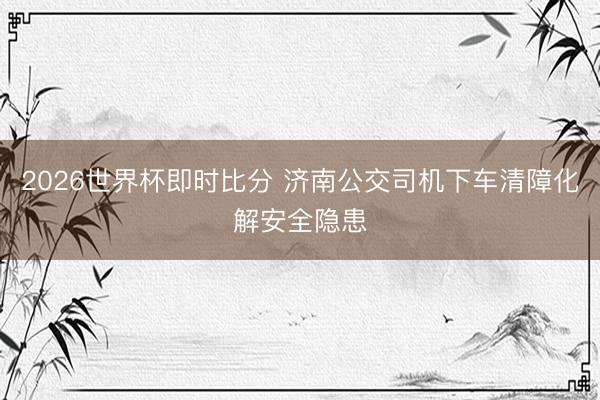 2026世界杯即时比分 济南公交司机下车清障化解安全隐患