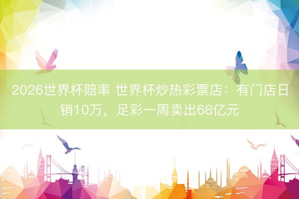 2026世界杯赔率 世界杯炒热彩票店:有门店日销10万,足彩一周卖出68亿元
