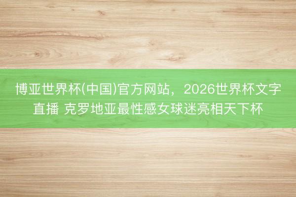 博亚世界杯(中国)官方网站,2026世界杯文字直播 克罗地亚最性感女球迷亮相天下杯