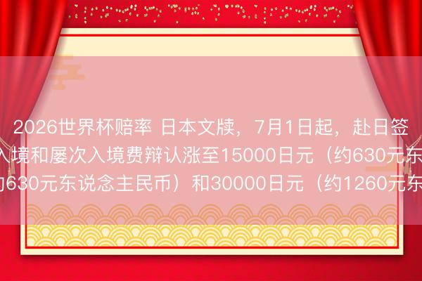 2026世界杯赔率 日本文牍,7月1日起,赴日签证用度加价5倍,单次入境和屡次入境费辩认涨至15000日元(约630元东说念主民币)和30000日元(约1260元东说念主民币)