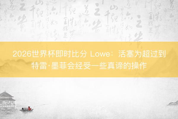 2026世界杯即时比分 Lowe：活塞为超过到特雷·墨菲会经受一些真谛的操作