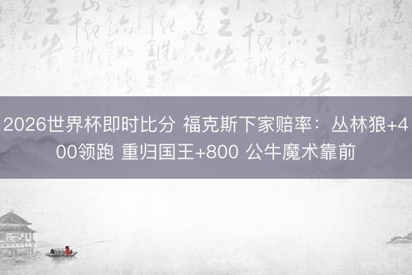 2026世界杯即时比分 福克斯下家赔率：丛林狼+400领跑 重归国王+800 公牛魔术靠前