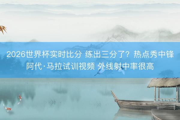 2026世界杯实时比分 练出三分了？热点秀中锋阿代·马拉试训视频 外线射中率很高